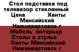 Стол подставка под телевизор стеклянный › Цена ­ 5 000 - Ханты-Мансийский, Нижневартовск г. Мебель, интерьер » Столы и стулья   . Ханты-Мансийский,Нижневартовск г.